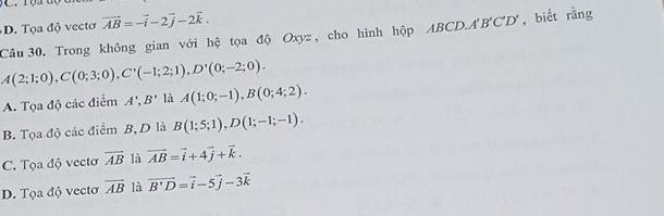 D. Tọa độ vectơ vector AB=-vector i-2vector j-2vector k. 
Câu 30. Trong không gian với hệ tọa độ Oxyz, cho hình hộp ABCD. A'B'C'D', biết rằng
M(2;1;0), C(0;3;0), C'(-1;2;1), D'(0;-2;0).
A. Tọa độ các điểm A', B' là A(1;0;-1), B(0;4;2).
B. Tọa độ các điểm B, D là B(1;5;1), D(1;-1;-1).
C. Tọa độ vectơ overline AB là vector AB=vector i+4vector j+vector k.
D. Tọa độ vectơ overline AB là vector B'D=vector i-5vector j-3vector k