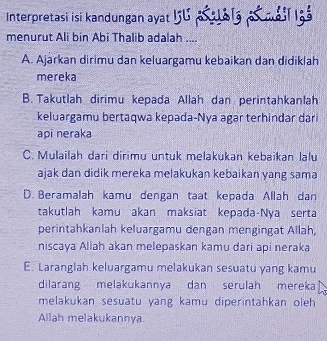 Interpretasi isi kandungan ayat 5U p a1a at m àii lgà
menurut Ali bin Abi Thalib adalah ....
A. Ajarkan dirimu dan keluargamu kebaikan dan didiklah
mereka
B. Takutlah dirimu kepada Allah dan perintahkanlah
keluargamu bertaqwa kepada-Nya agar terhindar dari
api neraka
C. Mulailah dari dirimu untuk melakukan kebaikan lalu
ajak dan didik mereka melakukan kebaikan yang sama
D. Beramalah kamu dengan taat kepada Allah dan
takutlah kamu akan maksiat kepada-Nya serta
perintahkaniah keluargamu dengan mengingat Allah,
niscaya Allah akan melepaskan kamu dari api neraka
E: Laranglah keluargamu melakukan sesuatu yang kamu
dilarang melakukannya dan serulah mereka
melakukan sesuatu yang kamu diperintahkan oleh 
Allah melakukannya.