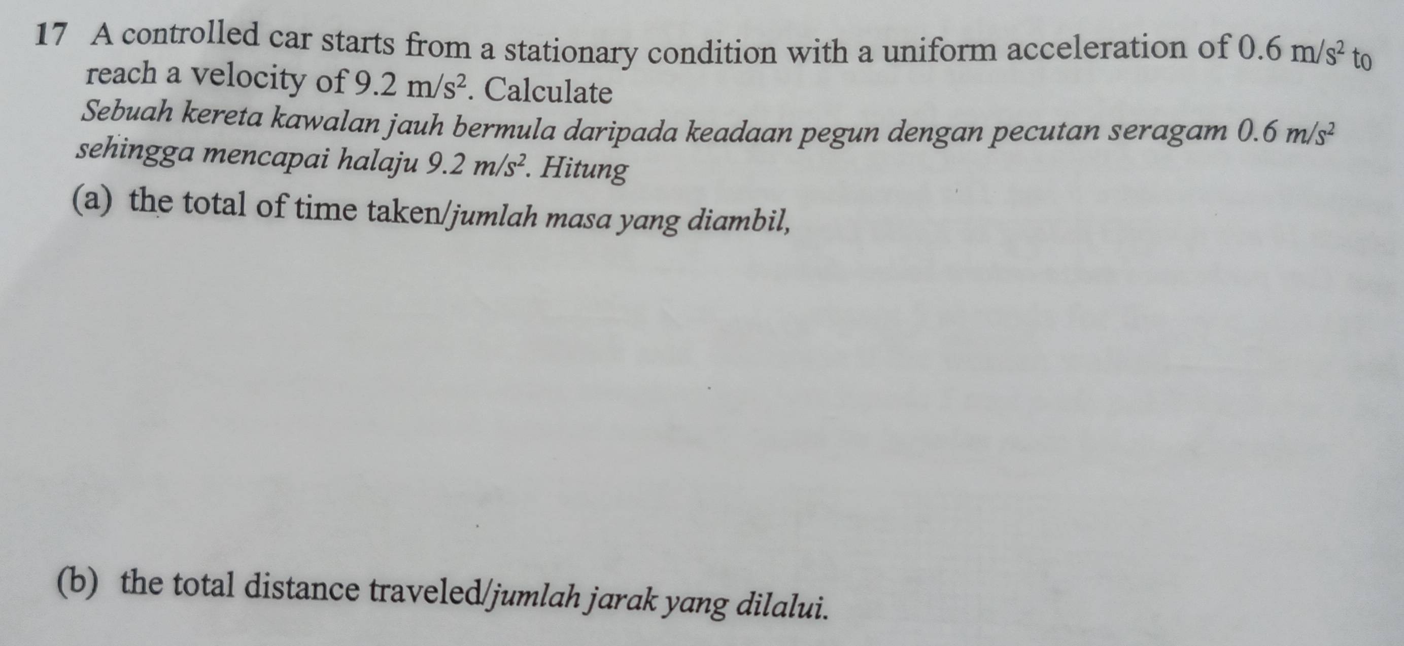 A controlled car starts from a stationary condition with a uniform acceleration of 0.6m/s^2 to 
reach a velocity of 9.2m/s^2. Calculate 
Sebuah kereta kawalan jauh bermula daripada keadaan pegun dengan pecutan seragam 0.6m/s^2
sehingga mencapai halaju 9.2m/s^2. Hitung 
(a) the total of time taken/jumlah masa yang diambil, 
(b) the total distance traveled/jumlah jarak yang dilalui.