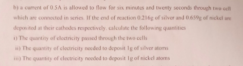 a current of 0.5A is allowed to flow for six minutes and twenty seconds through two cell 
which are connected in series. If the end of reaction 0.216g of silver and 0.659g of nickel are 
deposited at their cathodes respectively. calculate the following quantities 
i) The quantity of electricity passed through the two cells 
ii) The quantity of electricity needed to deposit 1g of silver atoms 
iii) The quantity of electricity needed to deposit 1g of nickel atoms