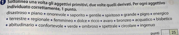 Sottolinea una volta gli aggettivi primitivi, due volte quelli derivati. Per ogni aggettivo 
individuato correttamente, 1 punto. 
disastroso ● piano ● onorevole • saporito • gentile ● spiritoso • grande • pigro • energico 
terrestre ● regionale ● femmineo • dolce • ricco ● avaro • bronzeo ● acquatico ● bisbetico 
abitudinario ● confortevole ● verde • ombroso ● spettrale • circolare • ingenuo 
punti _25