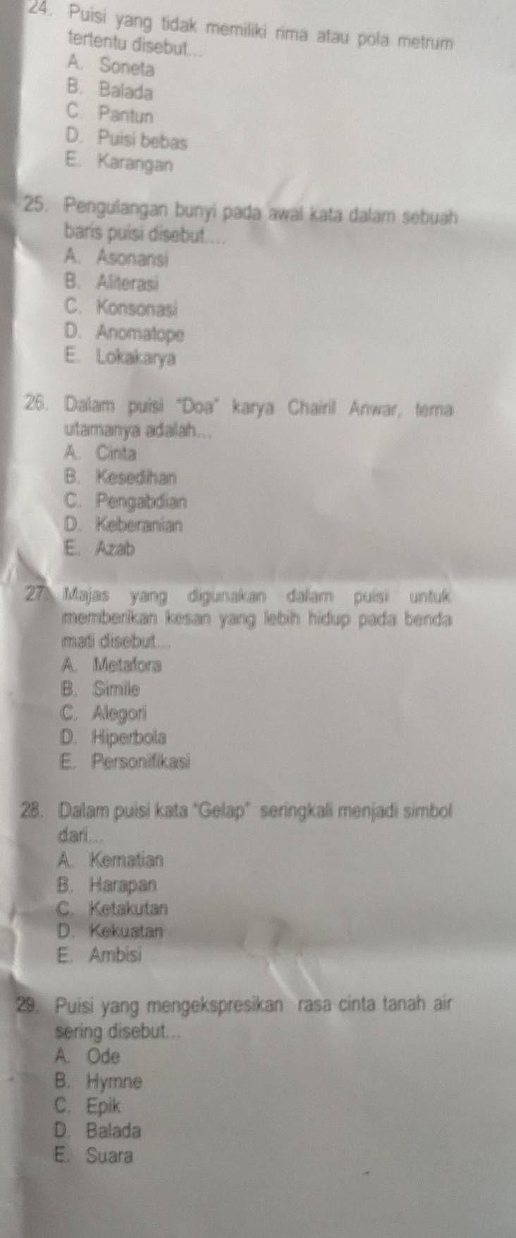 Puisi yang tidak memiliki rima atau pola metrum
tertentu disebut...
A. Soneta
B. Balada
C. Pantun
D. Puisi bebas
E. Karangan
25. Pengulangan bunyi pada awal kata dalam sebuah
baris puisi disebut....
A. Asonansi
B. Aliterasi
C. Konsonasi
D. Anomatope
E. Lokakarya
26. Dalam puisi“Doa” karya Chairil Anwar, terna
utamanya adalah...
A. Cinta
B. Kesedihan
C. Pengabdian
D. Keberanian
E. Azab
27 Majas yang digunakan dalam puisi untuk
memberikan kesan yang lebih hidup pada benda 
mati disebut...
A. Metafora
B. Simile
C. Alegori
D. Hiperbola
E. Personifikasi
28. Dalam puisi kata "Gelap" seringkali menjadi simbol
dari...
A. Kematian
B. Harapan
C. Ketakutan
D. Kekuatan
E. Ambisi
29. Puisi yang mengekspresikan rasa cinta tanah air
sering disebut...
A. Ode
B. Hymne
C. Epik
D. Balada
E. Suara