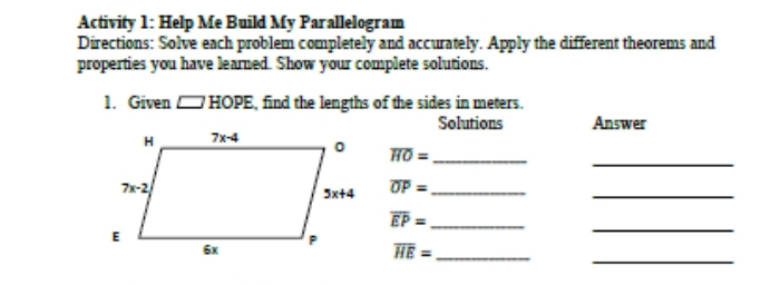 Activity 1: Help Me Build My Parallelogram
Directions: Solve each problem completely and accurately. Apply the different theorems and
properties you have learned. Show your complete solutions.
1. Given □ HOPE , find the lengths of the sides in meters.
Solutions Answer
_
overline HO= _
overline OP= _
_
_
_ overline EP=
_
_ overline HE=