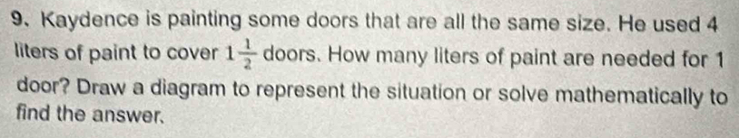 Kaydence is painting some doors that are all the same size. He used 4
liters of paint to cover 1 1/2  doors. How many liters of paint are needed for 1
door? Draw a diagram to represent the situation or solve mathematically to 
find the answer.