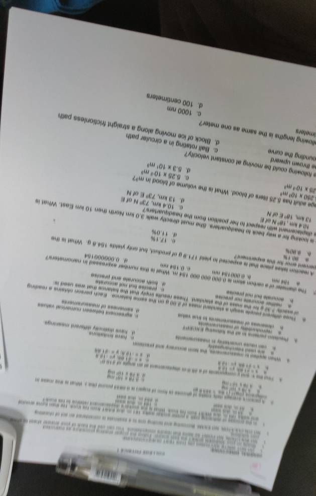 ！
*    te                  s ata wd te prper shsding prcs tice as trlded 
o t n om tn Var com cad te bnd of w s alan to e
k    on s s Roong adming ons to a sokoae a cocstored an aot of clig 
oas s poe woke w9ss 181 m, due RAst som hs koes, the tan huns anm
,  m
woch te mose  wora to t orove e aa cetes comerca t fons b 
; = … … …                        
                               
A perens ares pay coaks of aross is form of eugari is 99833 pord the y What is the mass m
“
11|
a:rea=10^2m
A Tnd hevand p componants of a 28 th m displaciament at an angle of 4100

a,PB=(8^2+114)
x=-10,w=-8f.681, v=-2tan v=-18.8
:
s Whes appled t messurements, the tam accuracy and precteron
e  ed   h a  gs e have féritations
o va ne en mearaat d. have distinetly different meanings
t Pevision perains to aft the fallowing INEEPT
eo o maecame e. agreement between numerical values
e  cleseness of messurements to true value d. sameness of measurements
e Tivee difterent people weigh a standant mass of 2.00 g on the same balance. Each person obfains a reading
f mactly ? 37 a for the mass of the standard. These resulfs imply that the belance that was used is
neither accurate nor prect e. precise but not accurate
5. accurate but not precise d. both accurate and precise
The diameter of a carbon atom is 0.000 000 000 184 m. What is this number expressed in nanometers?
B. 0.000184 nm e. 0.184 nm d. 0.000000154
sercent error for this expertment ?
a 90 1 %
A reaction lakes place that is expected to yield 171.9 g of product, but only yields 154.8 g. What is the
B. 0.00% 0. 17.1%
d. 11.0%
10.4 km 100 N of E
s looking for a way back to headquarters. She must directly walk 3.0 km North then 10 km East. What is
.
a displacement with respect to her position from the headquarters? 0. 10.4km 73° N of E
13 km, 18° of N
d. |3| km, 73° E of N
25* 10^3m^3
250* 10^3m^3.25 liters of blood. What is the volume of blood σ. 5.25* 10^(-2)m^3 inm^2
d 5.3* 10^1m^3
e following could be moving at constant velocity?
e thrown upward c. Ball rotating in a circular path
ounding the curve d. Block of ice moving along a straight frictionless path
Mowing lengths is the same as one meter?
imeters c. 1000 nm
d. 100 centimeters