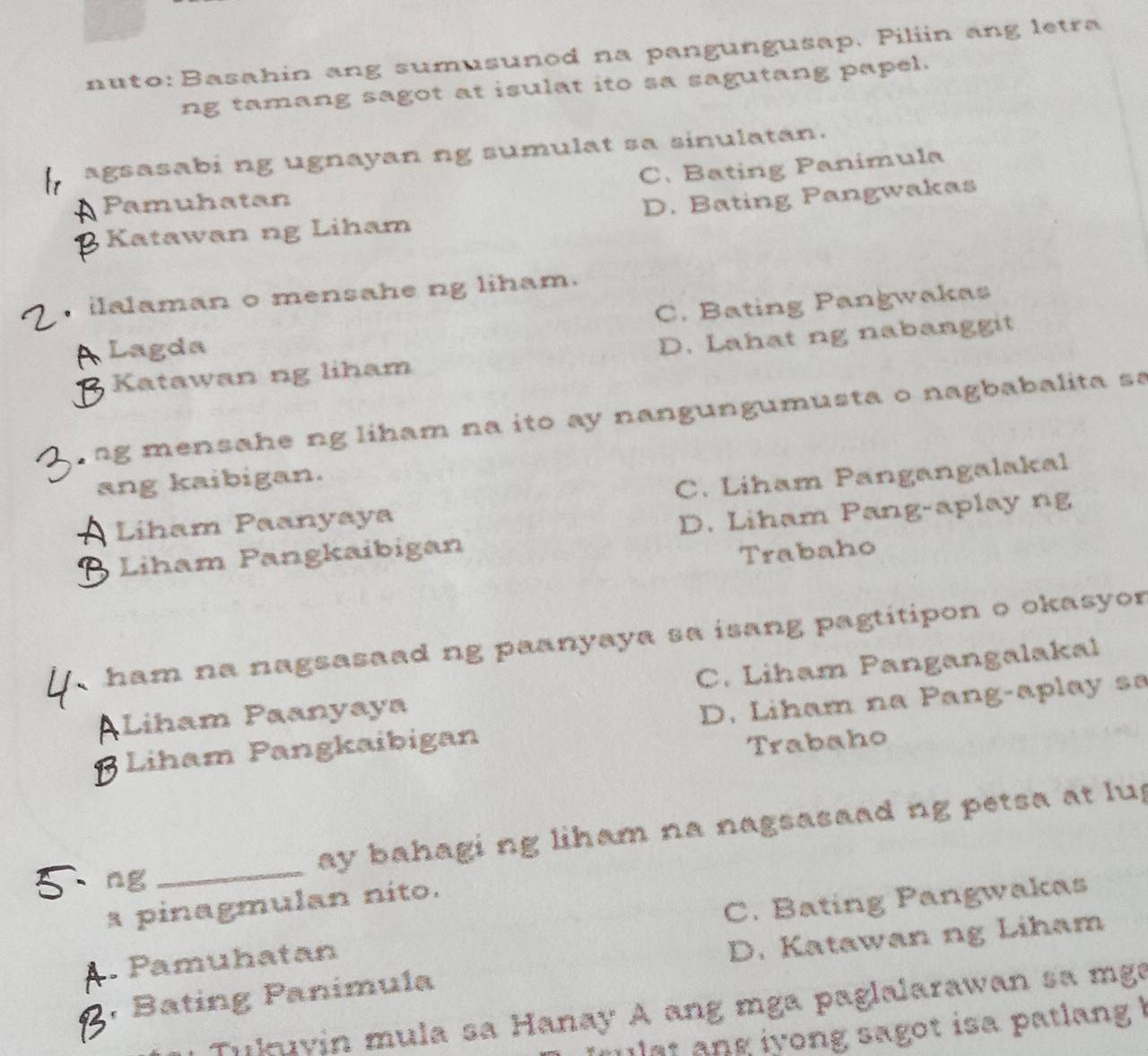 nuto: Basahin ang sumusunod na pangungusap. Piliin ang letra
ng tamang sagot at isulat ito sa sagutang papel.
agsasabi ng ugnayan ng sumulat sa sinulatan.
Pamuhatan C. Bating Panimula
Katawan ng Liham D. Bating Pangwakas
ilalaman o mensahe ng liham.
C. Bating Pangwakas
Lagda
Katawan ng liham D. Lahat ng nabanggit
ng mensahe ng liham na ito ay nangungumusta o nagbabalita sa
ang kaibigan.
Liham Paanyaya C. Liham Pangangalakal
Liham Pangkaibigan D. Liham Pang-aplay ng
Trabaho
ham na nagsasaad ng paanyaya sa isang pagtitipon o okasyor
ALiham Paanyaya C. Liham Pangangalakal
BLiham Pangkaibigan D. Liham na Pang-aplay sa
Trabaho
ng _ay bahagi ng liham na nagsasaad ng petsa at lu.
a pinagmulan nito.
Pamuhatan C. Bating Pangwakas
, Bating Panímula D. Katawan ng Liham
Tuluvin mula sa Hanay A ang mga paglalarawan sa mge
at ang iyong sagot isa patlang !