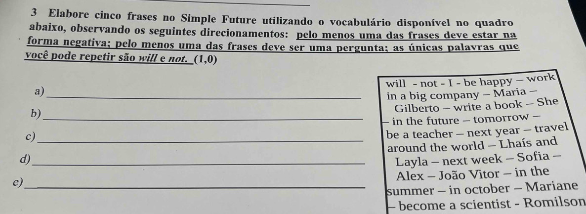 Elabore cinco frases no Simple Future utilizando o vocabulário disponível no quadro 
abaixo, observando os seguintes direcionamentos: pelo menos uma das frases deve estar na 
forma negativa; pelo menos uma das frases deve ser uma pergunta; as únicas palavras que 
você pode repetir são will e not. (1,0)
will - not - I - be happy — work 
a)_ 
in a big company - Maria - 
Gilberto - write a book - She 
b)_ 
in the future - tomorrow - 
c)_ 
be a teacher - next year — travel 
around the world - Lhaís and 
d) 
e)_ _Layla - next week - Sofia - 
Alex - João Vitor - in the 
summer - in october - Mariane 
- become a scientist - Romilson