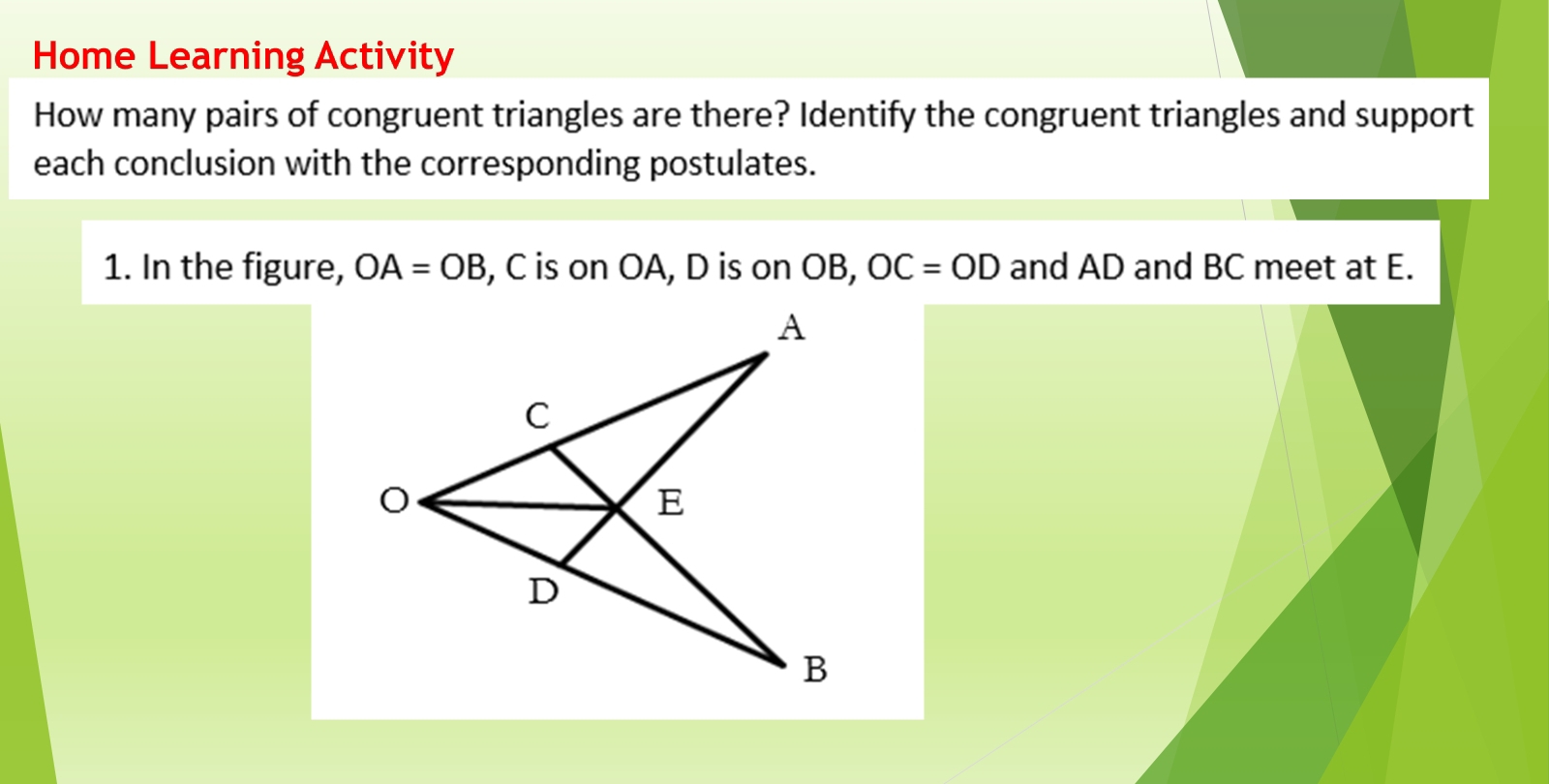 Home Learning Activity 
How many pairs of congruent triangles are there? Identify the congruent triangles and support 
each conclusion with the corresponding postulates. 
1. In the figure, OA=OB , C is on OA, D is on OB, OC=OD and AD and BC meet at E.
A
C
O
E
D
B