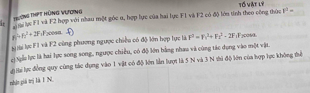 tố vật lý
TRƯỜNG THPT HÒNG VƯƠNG
är ) Hai lực F1 và F2 hợp với nhau một góc α, hợp lực của hai lực F1 và F2 có độ lớn tính theo công thức F^2=
F_1^(2+F_2^2+2F_1)F_2cos alpha.
b) Hai lực F1 và F2 cùng phương ngược chiều có độ lớn hợp lực là F^2=F_1^(2+F_2^2-2F_1)F_2 cosα.
c) Ngẫu lực là hai lực song song, ngược chiều, có độ lớn bằng nhau và cùng tác dụng vào một vật.
d)Hai lực đồng quy cùng tác dụng vào 1 vật có độ lớn lần lượt là 5 N và 3 N thì độ lớn của hợp lực không thể
nhận giả trị là 1 N.