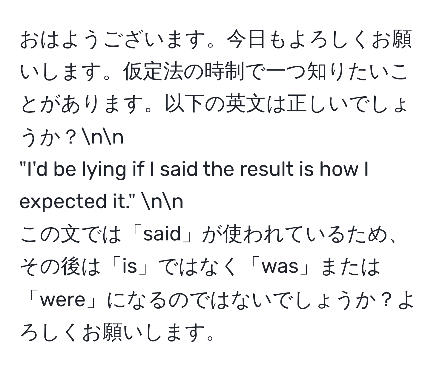 おはようございます。今日もよろしくお願いします。仮定法の時制で一つ知りたいことがあります。以下の英文は正しいでしょうか？nn
"I'd be lying if I said the result is how I expected it." nn
この文では「said」が使われているため、その後は「is」ではなく「was」または「were」になるのではないでしょうか？よろしくお願いします。