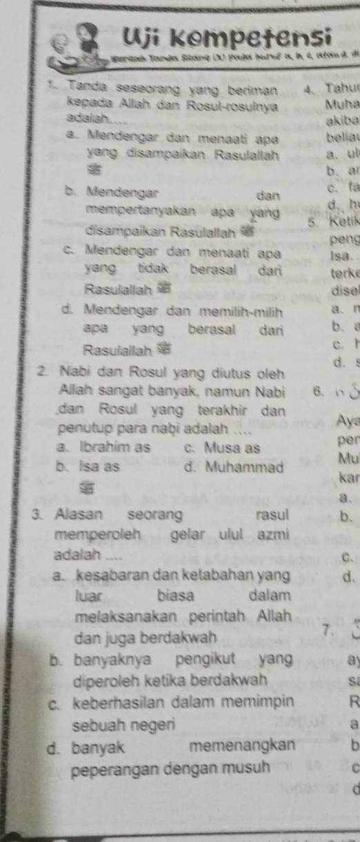 Uji kompetensi
Euritan Tanda Sitang (X) paja huruê a, b, a, afad. de
1. Tanda seseorang yang beriman 4. Tahu
kepada Alliah dan Rosul-rosulnya Muha
adalah akiba
a. Mendengar dan menaati apa beliau
yang disampaikan Rasulallah a. ul
b. ar
b. Mendengar dan c. fa
mempertanyakan apa yan d. h
disampaikan Rasulallah 5. Ketik
peng
c. Mendengar dan menaati apa Isa. 
yang tidak berasal dari tørke
Rasulallah dise
d. Mendengar dan memilih-milih a、n
apa yang berasal dari b. a
Rasulallah $ c. t
d. s
2. Nabi dan Rosul yang diutus oleh
Allah sangat banyak, namun Nabi 6、 
dan Rosul yang terakhir dan
penutup para naḫi adalah .. Aya
a. Ibrahim as c. Musa as per
b. Isa as d. Muhammad Mu
kar
a.
3. Alasan seorang rasul b.
memperoleh gelar ulul azmi
adalah .. C.
a. kesabaran dan ketabahan yang d.
luar biasa dalam
melaksanakan perintah Allah
dan juga berdakwah
7.
b. banyaknya pengikut yang ay
diperoleh ketika berdakwah s
c. keberhasilan dalam memimpin R
sebuah negeri a
d. banyak memenangkan b
peperangan dengan musuh C
a