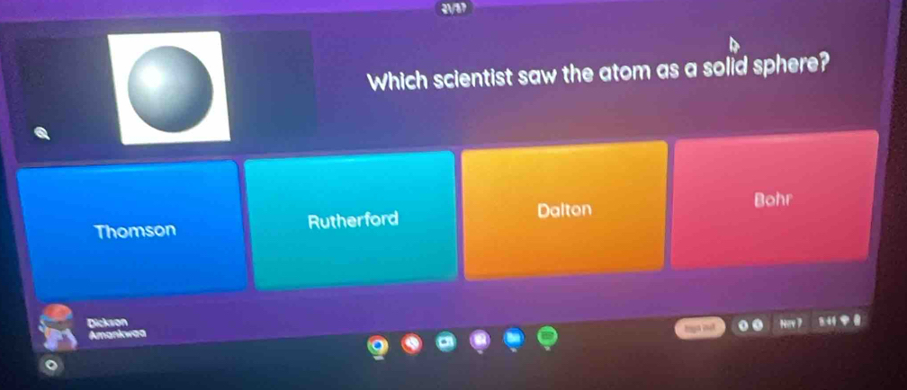 Which scientist saw the atom as a solid sphere?
Bohr
Thomson Rutherford
Dalton
Dickvon
Amankwas
it