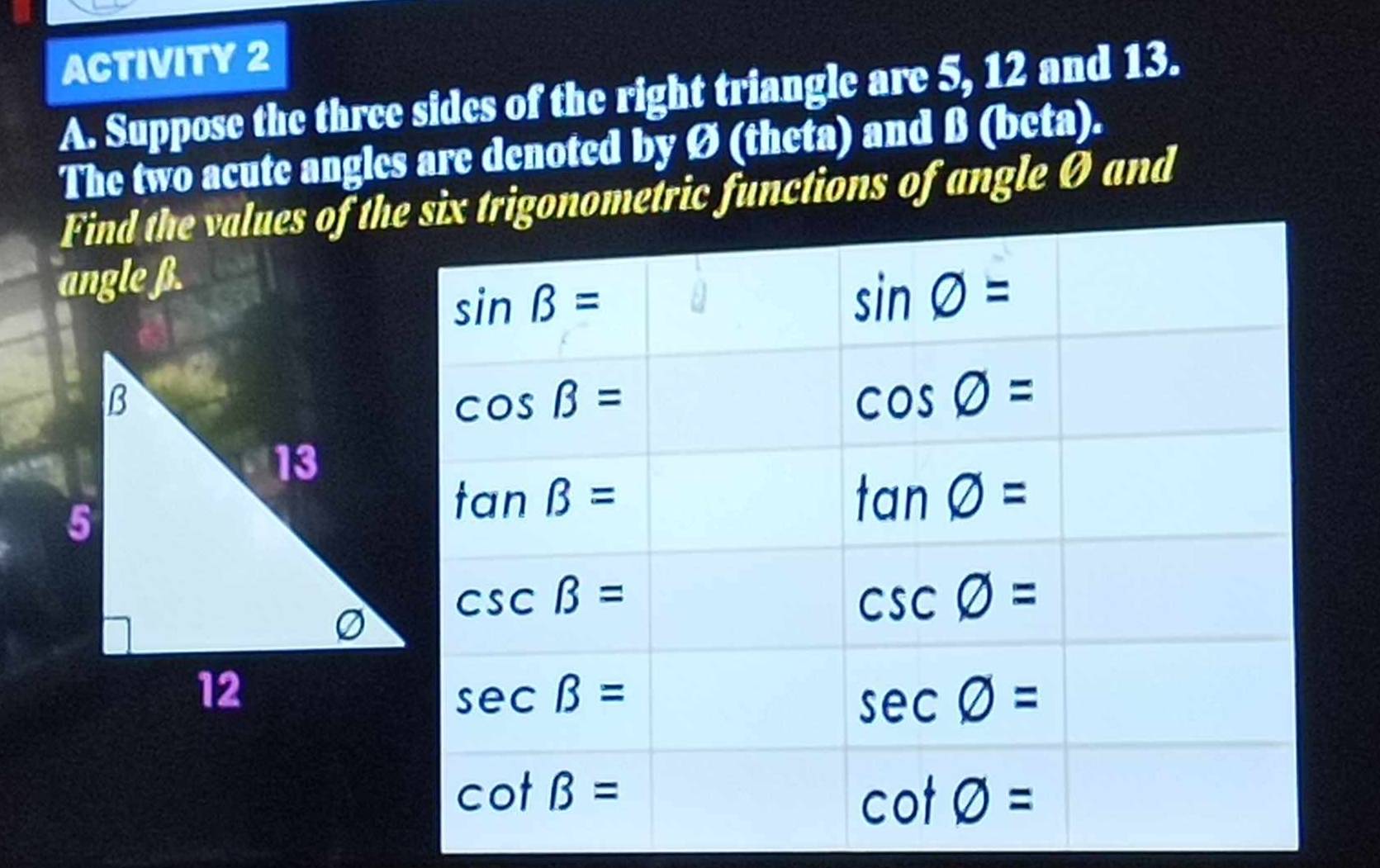 ACTIVITY 2
A. Suppose the three sides of the right triangle are 5, 12 and 13.
The two acute angles are denoted by Ø (theta) and β (beta).
Find the values of thmetric functions of angle Ø and
angle β.