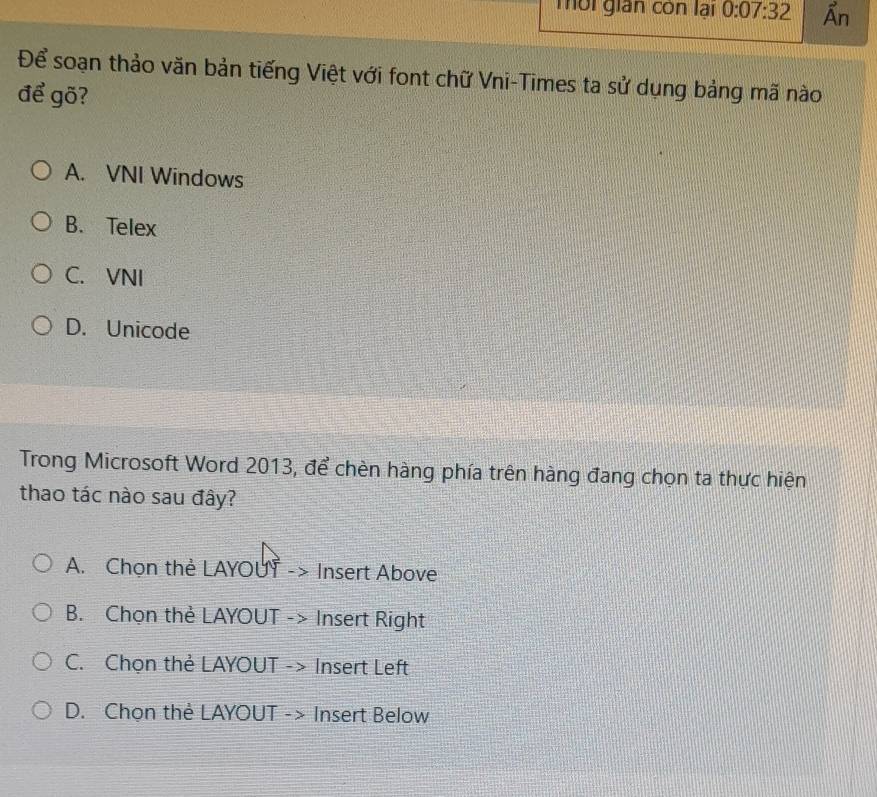 mời gián còn lại 0:07:32 Ẩn
Để soạn thảo văn bản tiếng Việt với font chữ Vni-Times ta sử dụng bảng mã nào
để gõ?
A. VNI Windows
B. Telex
C. VNI
D. Unicode
Trong Microsoft Word 2013, để chèn hàng phía trên hàng đang chọn ta thực hiện
thao tác nào sau đây?
A. Chọn thẻ LAYOUY -> Insert Above
B. Chọn thẻ LAYOUT -> Insert Right
C. Chọn thẻ LAYOUT -> Insert Left
D. Chọn thẻ LAYOUT -> Insert Below