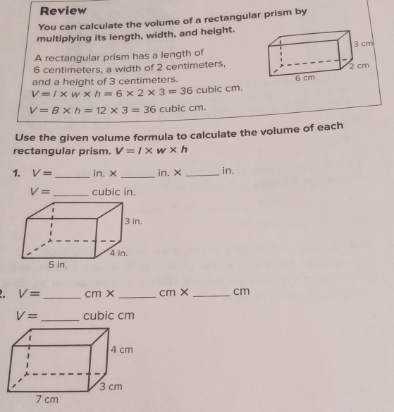 Review 
You can calculate the volume of a rectangular prism by 
multiplying its length, width, and height. 
A rectangular prism has a length of
6 centimeters, a width of 2 centimeters, 
and a height of 3 centimeters.
V=l* w* h=6* 2* 3=36 cubic cm.
V=B* h=12* 3=36 cubic cm. 
Use the given volume formula to calculate the volume of each 
rectangular prism. V=l* w* h
1. V= _ in. ×_  in. × _ in.
V= _ cubic in. 
2. V= _  cm> _ cm × _ cm
V= _  cubic cm