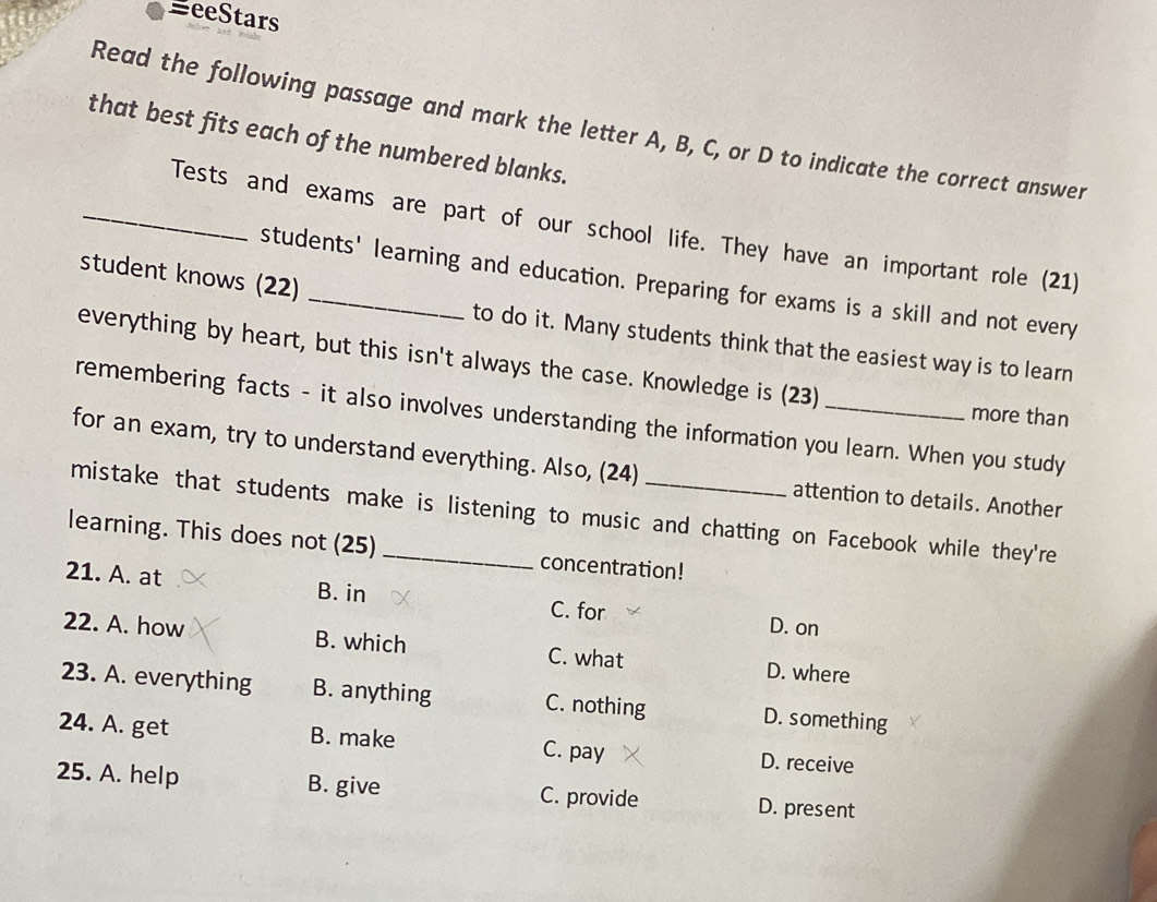 BeeStars
Read the following passage and mark the letter A, B, C, or D to indicate the correct answer
that best fits each of the numbered blanks.
_Tests and exams are part of our school life. They have an important role (21)
students' learning and education. Preparing for exams is a skill and not every
student knows (22) _to do it. Many students think that the easiest way is to learn
everything by heart, but this isn't always the case. Knowledge is (23)
more than
remembering facts - it also involves understanding the information you learn. When you study
for an exam, try to understand everything. Also, (24) attention to details. Another
mistake that students make is listening to music and chatting on Facebook while they're
learning. This does not (25) _concentration!
21. A. at B. in C. for D. on
22. A. how B. which C. what D. where
23. A. everything B. anything C. nothing D. something
24. A. get B. make C. pay D. receive
25. A. help B. give C. provide D. present