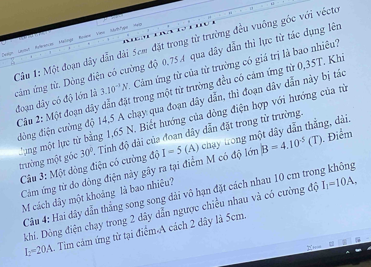 13 
12 
KIEM TRA TS PHUT search 
11 
10 
Design Layout References Mallings Review View MathType Help 
5 
3 
2 
Câu 1: Một đoạn dây dẫn dài 5cm đặt trong từ trường đều vuông góc với vécto 4
cảm ứng từ. Dòng điện có cường độ 0,75A qua dây dẫn thì lực từ tác dụng lên 
đoạn dây có độ lớn là 3.10^(-3)N. Cảm ứng từ của từ trường có giá trị là bao nhiêu? 
Câu 2: Một đoạn dây dẫn đặt trong một từ trường đều có cảm ứng từ 0,35T. Khi 
đòng điện cường độ 14,5 A chạy qua đoạn dây dẫn, thì đoạn dâv dẫn này bị tác 
lung một lực từ bằng 1,65 N. Biết hướng của dòng điện hợp với hướng của từ 
trường một góc 30° Tính độ dài của đoạn dây dẫn đặt trong từ trường. 
Câu 3: Một dòng điện có cường độ I=5 (A) chạy trong một dây dẫn thắng, dài. 
Cảm ứng từ do dòng điện này gây ra tại điểm M có độ lớn |B=4.10^(-5)(T). Điểm 
Câu 4: Hai dây dẫn thẳng song song dài vô hạn đặt cách nhau 10 cm trong không 
M cách dây một khoảng là bao nhiêu? 
Rhí. Dòng điện chạy trong 2 dây dẫn ngược chiều nhau và có cường độ I_1=10A,
I_2=20A. Tìm cảm ứng từ tại điểm A cách 2 dây là 5cm. 
Focus