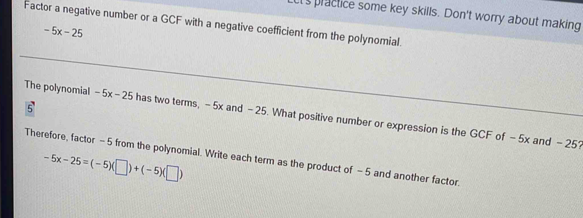 et's practice some key skills. Don't worry about making 
Factor a negative number or a GCF with a negative coefficient from the polynomial.
-5x-25
5 
The polynomial -5x-25 has two terms, -5x and - 25. What positive number or expression is the GCF of -5x and - 25? 
Therefore, factor - 5 from the polynomial. Write each term as the product of - 5 and another factor.
-5x-25=(-5)(□ )+(-5)(□ )