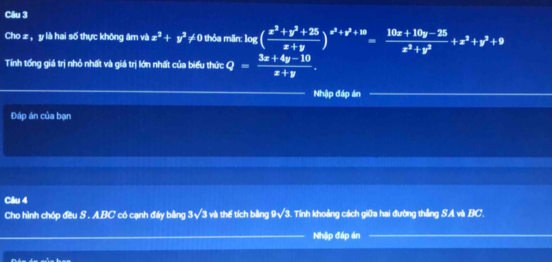 Cho ± , y là hai số thực không âm và x^2+y^2!= 0 thỏa mãn: log ( (x^2+y^2+25)/x+y )^x^2+y^2+10= (10x+10y-25)/x^2+y^2 +x^2+y^2+9
Tính tống giá trị nhỏ nhất và giá trị lớn nhất của biểu thức Q= (3x+4y-10)/x+y . 
Nhập đáp án 
Đáp án của bạn 
Câu 4 
Cho hình chóp đều S . ABC có cạnh đáy bằng 3sqrt(3) và thế tích bằng 9sqrt(3) Tính khoảng cách giữa hai đường thẳng SA và BC. 
Nhập đáp án