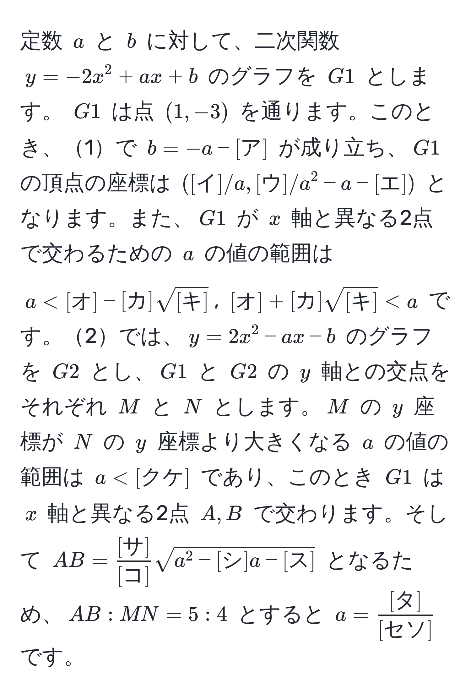 定数 $a$ と $b$ に対して、二次関数 $y = -2x^(2 + ax + b$ のグラフを $G1$ とします。 $G1$ は点 $(1, -3)$ を通ります。このとき、1で $b = -a - [ア]$ が成り立ち、$G1$ の頂点の座標は $([イ]/a, [ウ]/a^2 - a - [エ])$ となります。また、$G1$ が $x$ 軸と異なる2点で交わるための $a$ の値の範囲は $a < [オ] - [カ] sqrt([キ])$, $[オ] + [カ] sqrt[キ]) < a$ です。2では、$y = 2x^(2 - ax - b$ のグラフを $G2$ とし、$G1$ と $G2$ の $y$ 軸との交点をそれぞれ $M$ と $N$ とします。$M$ の $y$ 座標が $N$ の $y$ 座標より大きくなる $a$ の値の範囲は $a < [クケ]$ であり、このとき $G1$ は $x$ 軸と異なる2点 $A, B$ で交わります。そして $AB = frac[サ])[コ] sqrt(a^(2 - [シ]a - [ス])$ となるため、$AB:MN = 5:4$ とすると $a = frac[タ])[セソ]$ です。