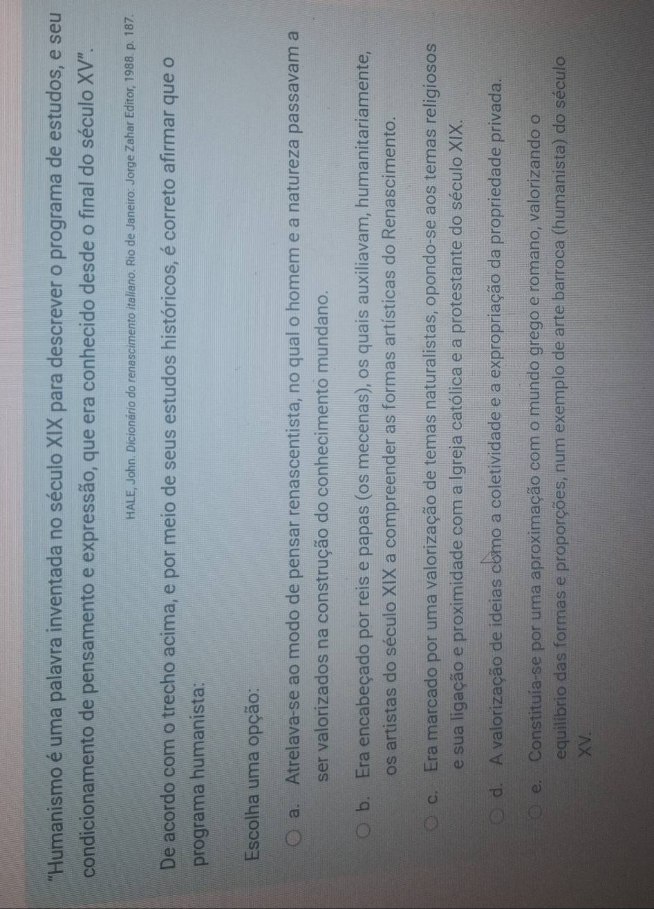 "Humanismo é uma palavra inventada no século XIX para descrever o programa de estudos, e seu
condicionamento de pensamento e expressão, que era conhecido desde o final do século XV".
HALE, John. Dicionário do renascimento italiano. Rio de Janeiro: Jorge Zahar Editor, 1988. p. 187.
De acordo com o trecho acima, e por meio de seus estudos históricos, é correto afirmar que o
programa humanista:
Escolha uma opção:
a. Atrelava-se ao modo de pensar renascentista, no qual o homem e a natureza passavam a
ser valorizados na construção do conhecimento mundano.
b. Era encabeçado por reis e papas (os mecenas), os quais auxiliavam, humanitariamente,
os artistas do século XIX a compreender as formas artísticas do Renascimento.
c. Era marcado por uma valorização de temas naturalistas, opondo-se aos temas religiosos
e sua ligação e proximidade com a Igreja católica e a protestante do século XIX.
d. A valorização de ideias como a coletividade e a expropriação da propriedade privada.
e. Constituía-se por uma aproximação com o mundo grego e romano, valorizando o
equilíbrio das formas e proporções, num exemplo de arte barroca (humanista) do século
XV.