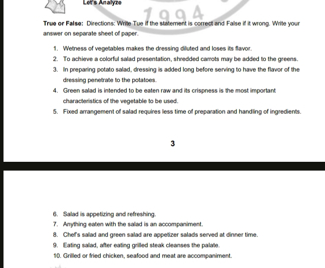 Let's Analyze 
True or False: Directions: Write Tue if the statement is correct and False if it wrong. Write your 
answer on separate sheet of paper. 
1. Wetness of vegetables makes the dressing diluted and loses its flavor. 
2. To achieve a colorful salad presentation, shredded carrots may be added to the greens. 
3. In preparing potato salad, dressing is added long before serving to have the flavor of the 
dressing penetrate to the potatoes. 
4. Green salad is intended to be eaten raw and its crispness is the most important 
characteristics of the vegetable to be used. 
5. Fixed arrangement of salad requires less time of preparation and handling of ingredients. 
3 
6. Salad is appetizing and refreshing. 
7. Anything eaten with the salad is an accompaniment. 
8. Chef's salad and green salad are appetizer salads served at dinner time. 
9. Eating salad, after eating grilled steak cleanses the palate. 
10. Grilled or fried chicken, seafood and meat are accompaniment.