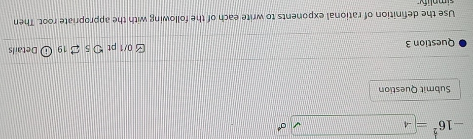 -16^(frac 1)2=4
sigma° 
Submit Question 
Question 3 √ 0/1 pt つ 5 2 19 Details 
Use the definition of rational exponents to write each of the following with the appropriate root. Then 
simplifv: