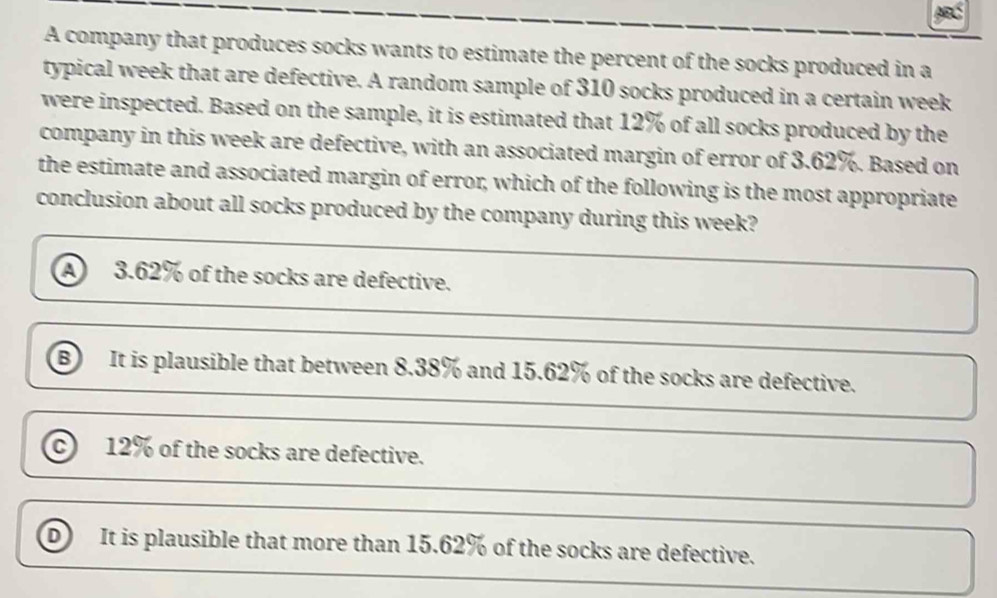 A company that produces socks wants to estimate the percent of the socks produced in a
typical week that are defective. A random sample of 310 socks produced in a certain week
were inspected. Based on the sample, it is estimated that 12% of all socks produced by the
company in this week are defective, with an associated margin of error of 3.62%. Based on
the estimate and associated margin of error, which of the following is the most appropriate
conclusion about all socks produced by the company during this week?
a 3.62% of the socks are defective.
It is plausible that between 8.38% and 15.62% of the socks are defective.
c 12% of the socks are defective.
D It is plausible that more than 15.62% of the socks are defective.