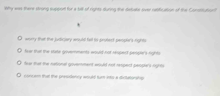 Why was there strong support for a bill of rights during the deipate over rasfication of the Constsutort
worry that the judiciary would fall to protect people's rights
fear that the state governments would not respect people's rights .
fear that the national government would not respect people's rights .
concern that the presidency would turn into a dictatorship