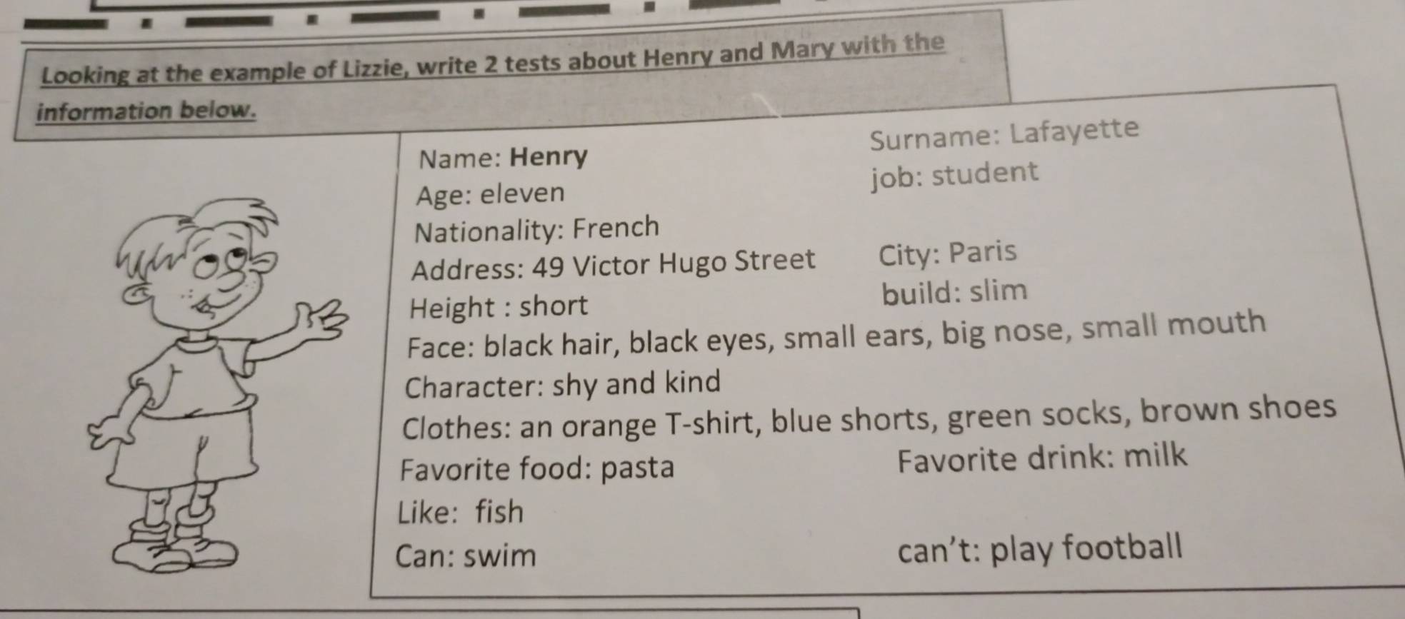 Looking at the example of Lizzie, write 2 tests about Henry and Mary with the 
information below. 
Name: Henry Surname: Lafayette 
Age: eleven job: student 
Nationality: French 
Address: 49 Victor Hugo Street City: Paris 
Height : short build: slim 
Face: black hair, black eyes, small ears, big nose, small mouth 
Character: shy and kind 
Clothes: an orange T-shirt, blue shorts, green socks, brown shoes 
Favorite food: pasta Favorite drink: milk 
Like: fish 
Can: swim can't: play football