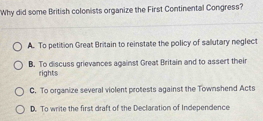 Why did some British colonists organize the First Continental Congress?
A. To petition Great Britain to reinstate the policy of salutary neglect
B. To discuss grievances against Great Britain and to assert their
rights
C. To organize several violent protests against the Townshend Acts
D. To write the first draft of the Declaration of Independence