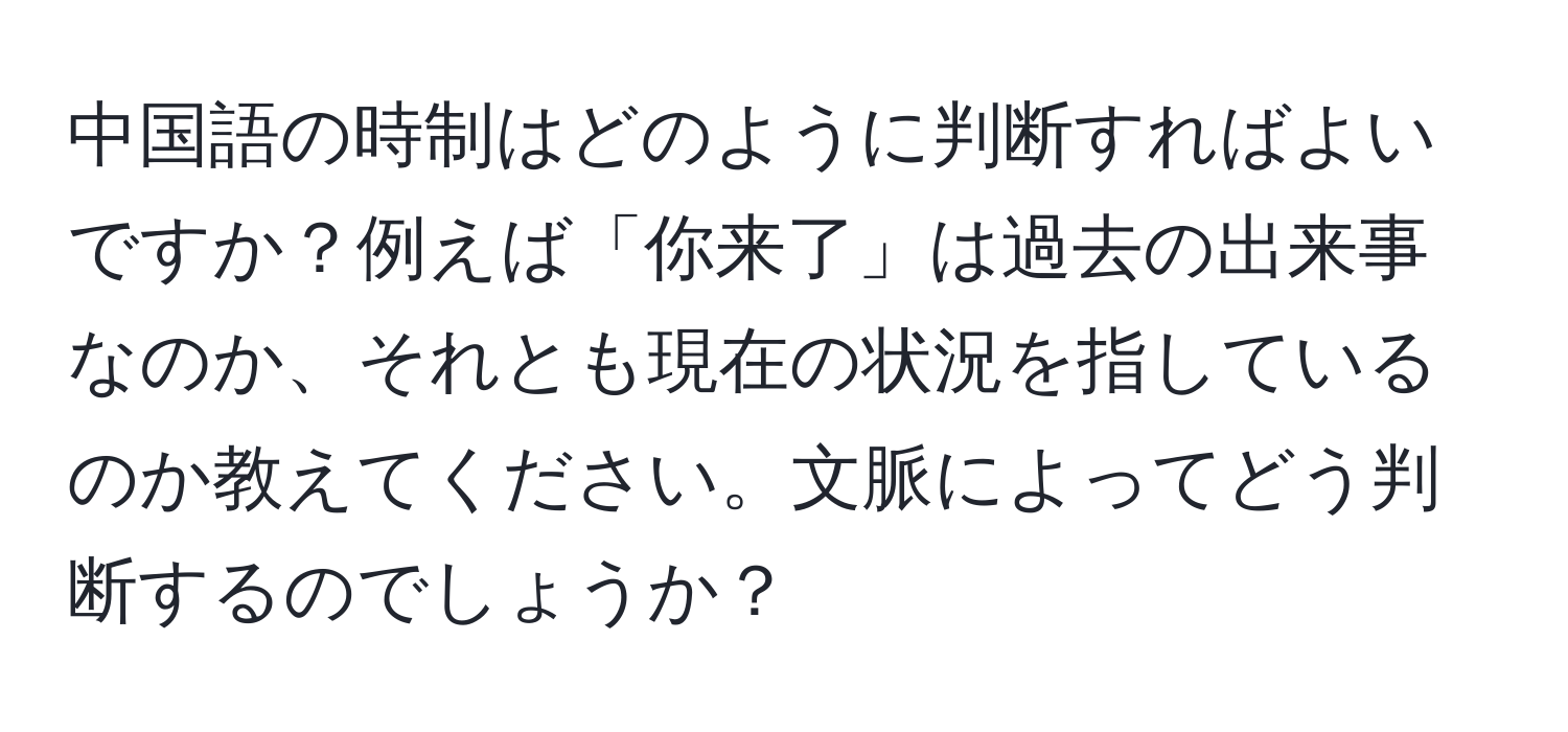 中国語の時制はどのように判断すればよいですか？例えば「你来了」は過去の出来事なのか、それとも現在の状況を指しているのか教えてください。文脈によってどう判断するのでしょうか？