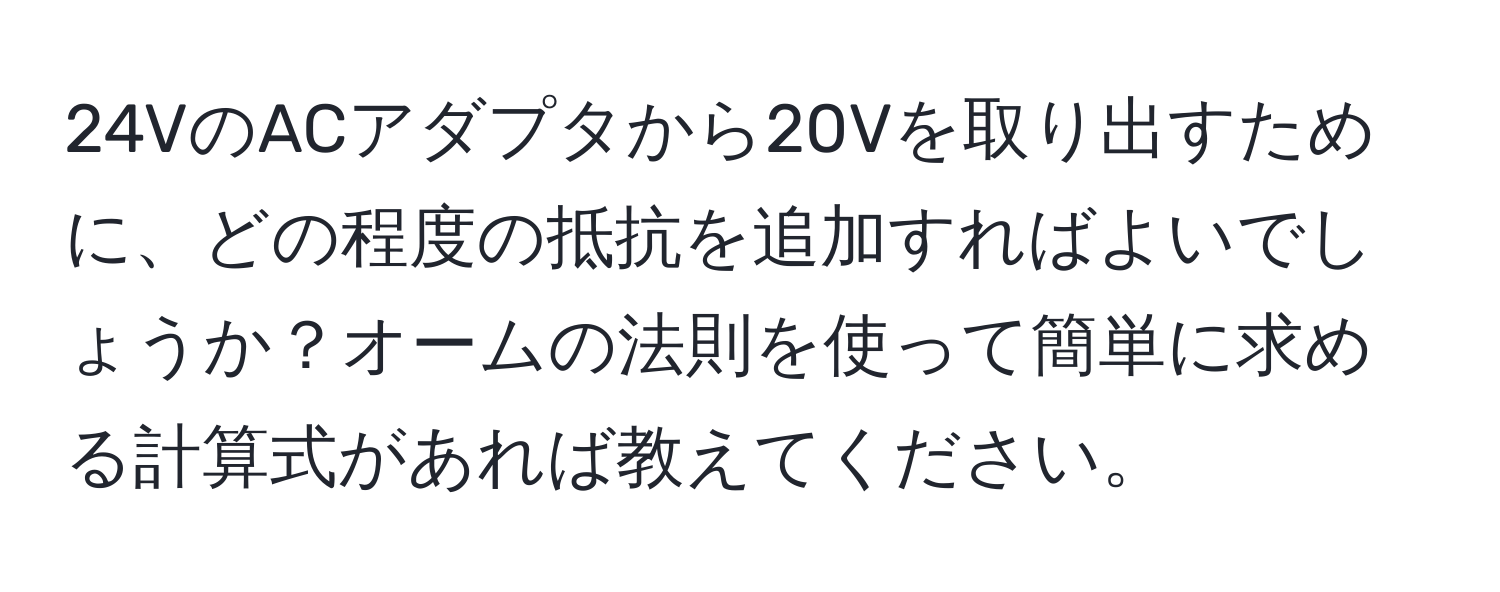 24VのACアダプタから20Vを取り出すために、どの程度の抵抗を追加すればよいでしょうか？オームの法則を使って簡単に求める計算式があれば教えてください。