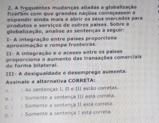 A frequentes mudanças aliadas a globalização
fizeram com que grandes nações começassem a
expandir ainda mais e abrir os seus mercados para
produtos e serviços de outros países. Sobre a
globalização, analise as sentenças a seguir:
I- A integração entre países proporciona
aproximação e rompe fronteiras.
II- A integração e o acesso entre os países
proporciona o aumento das transações comerciais
de forma bilateral.
III- A desigualdade e desemprego aumenta.
Assinale a alternativa CORRETA:
A. ( ) As sentenças I, II e III estão corretas.
B. ( ) Somente a sentença III está correta.
C. ( ) Somente a sentença II está correta.
D. ( ) Somente a sentença I está correta.