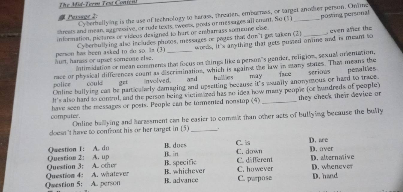 The M id-Term Test Conten
Cyberbullying is the use of technology to harass, threaten, embarrass, or target another person. Online
Passage 2:
threats and mean, aggressive, or rude texts, tweets, posts or messages all count. So (1) _posting personal
information, pictures or videos designed to hurt or embarrass someone else.
Cyberbullying also includes photos, messages or pages that don’t get taken (2) _, even after the
person has been asked to do so. In (3) _words, it’s anything that gets posted online and is meant to
hurt, harass or upset someone else.
Intimidation or mean comments that focus on things like a person’s gender, religion, sexual orientation,
race or physical differences count as discrimination, which is against the law in many states. That means the
police could get involved, and €£ bullies may face ǒ serious penalties.
Online bullying can be particularly damaging and upsetting because it's usually anonymous or hard to trace.
It’s also hard to control, and the person being victimized has no idea how many people (or hundreds of people)
they check their device or
have seen the messages or posts. People can be tormented nonstop (4)_
computer.
Online bullying and harassment can be easier to commit than other acts of bullying because the bully
doesn’t have to confront his or her target in (5) _.
C. is D. are
Question 1: A. do B. does D. over
B. in C. down
Question 2: A. up D. alternative
Question 3: A. other B. specific
C. different
C. however
Question 4: A. whatever B. whichever D. whenever
Question 5: A. person B. advance C. purpose
D. hand