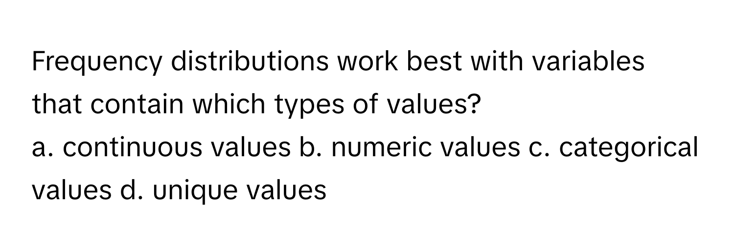 Frequency distributions work best with variables that contain which types of values?
a. continuous values b. numeric values c. categorical values d. unique values