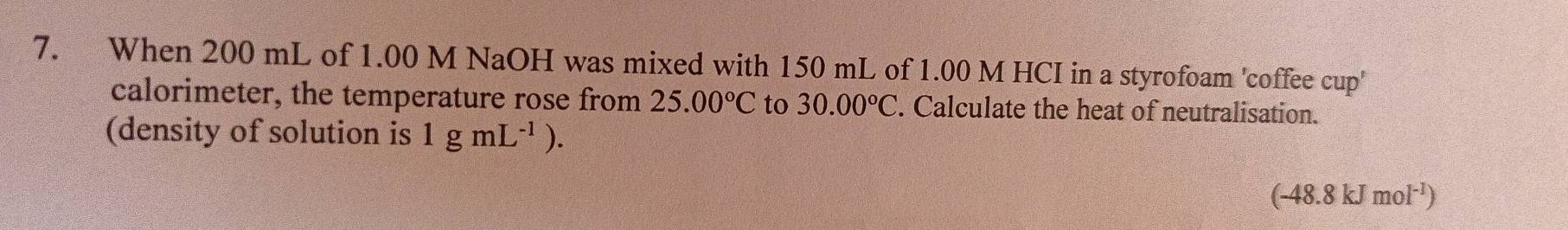 When 200 mL of 1.00 M NaOH was mixed with 150 mL of 1.00 M HCI in a styrofoam 'coffee cup' 
calorimeter, the temperature rose from 25.00°C to 30.00°C. Calculate the heat of neutralisation. 
(density of solution is 1gmL^(-1)).
(-48.8kJmol^(-1))