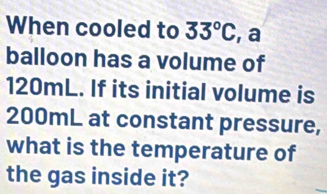 When cooled to 33°C , a 
balloon has a volume of
120mL. If its initial volume is
200mL at constant pressure, 
what is the temperature of 
the gas inside it?