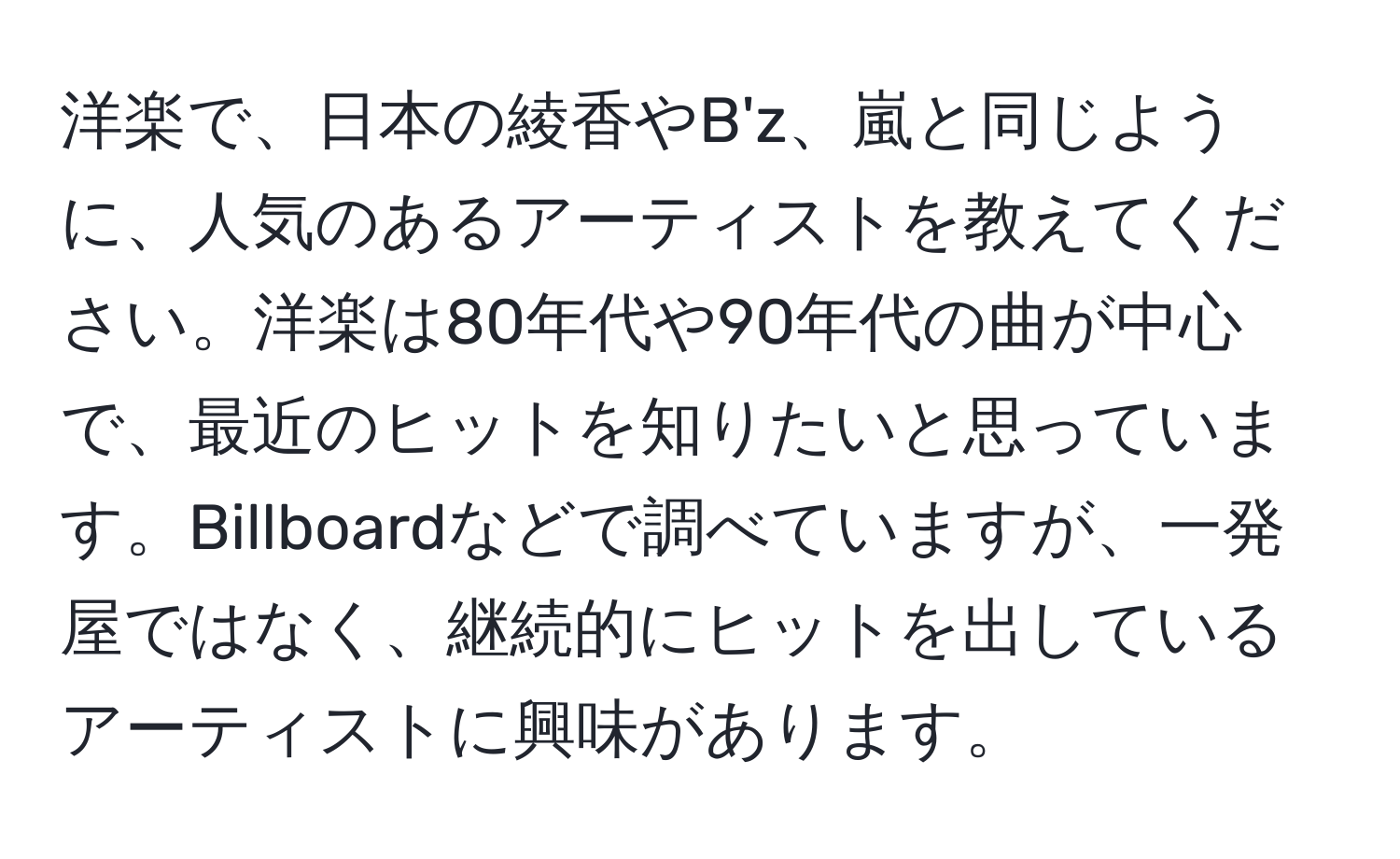 洋楽で、日本の綾香やB'z、嵐と同じように、人気のあるアーティストを教えてください。洋楽は80年代や90年代の曲が中心で、最近のヒットを知りたいと思っています。Billboardなどで調べていますが、一発屋ではなく、継続的にヒットを出しているアーティストに興味があります。