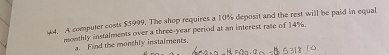 A computer costs $5999. The shop requires a 10% deposit and the rest will be paid in equal 
monthly instalments over a three-year period at an interest rate of 14%. 
a. Find the monthly instaiments.