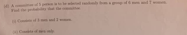 A committee of 5 person is to be selected randomly from a group of 6 men and 7 women. 
Find the probability that the committee. 
(i) Consists of 3 men and 2 women. 
(ii) Consists of men only.