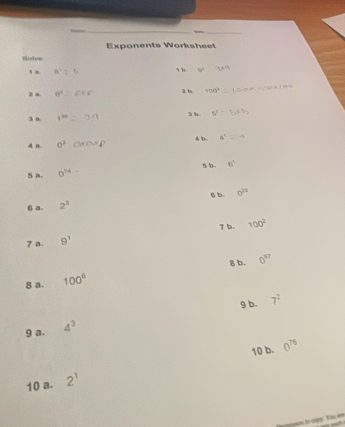 hane 
_ 
Erate_ 
Exponents Worksheet 
Solve 
1 a. 6^ t b a^2
2 a. θ^2 2 b. 100^3
3 a. 1^(0.9)
3 b. 5^2
aa. 0^3 4b. 4^1
5 b. 6^1
5 a. 0^(74)
6 b. 0^(22)
6 a. 2^3
7 b. 100^2
7 a. 9^1
8 b. 0^(97)
8 a. 100^6
g b. 7^2
9 a. 4^3
10 b. 0^(76)
10 a. 2^1
pgicn to capy . You de 
wo