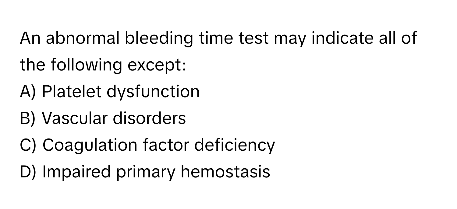 An abnormal bleeding time test may indicate all of the following except:

A) Platelet dysfunction
B) Vascular disorders
C) Coagulation factor deficiency
D) Impaired primary hemostasis