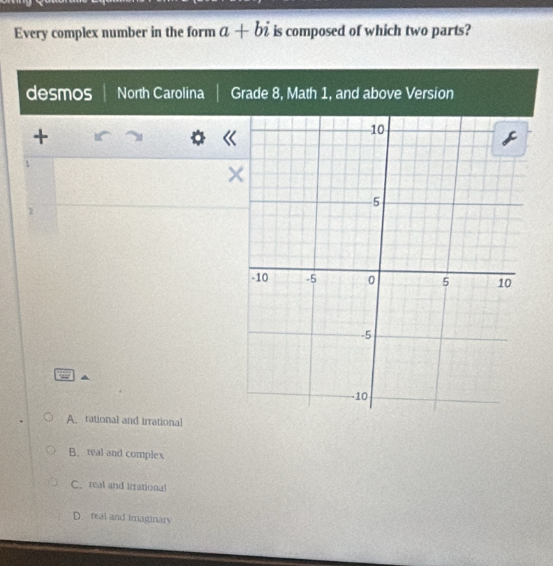 Every complex number in the form a+bi is composed of which two parts?
desmos North Carolina Grade 8, Math 1, and above Version
+
2
A. rational and irrational
B. real and complex
Creal and irrational
D. real and imaginary