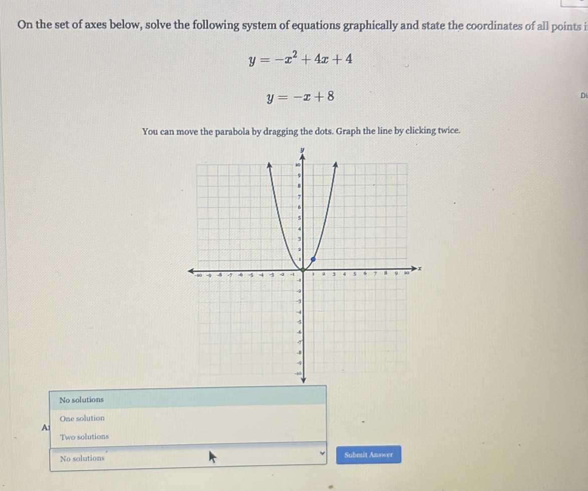 On the set of axes below, solve the following system of equations graphically and state the coordinates of all points i
y=-x^2+4x+4
y=-x+8
Di
You can move the parabola by dragging the dots. Graph the line by clicking twice.
No solutions
One solution
A1
Two solutions
No solutions Submit Answer