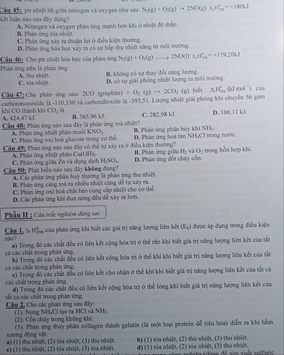 ptr nhiệt hh giữa nitrogen và oxygen như sau: N_2(g)+O_2(g)to 2NO(g)△ _rH_(298)^0=+180kJ
Kết luận nào sau đây đúng?
A. Nitrogen và oxygen phản ứng mạnh hơn khi ở nhiệt độ thấp.
B. Phản ứng tỏa nhiệt.
C. Phản ứng xảy ra thuận lợi ở điều kiện thường.
D. Phản ứng hóa học xảy ra có sự hấp thụ nhiệt năng từ môi trường.
Câu 46: Cho ptr nhiệt hóa học của phản ứng: N_2(g)+O_2(g) _ 2NO(l) △ _rH_(298)^0=+179,20kJ
Phản ứng trên là phản ứng
A. thu nhiệt. B. không có sự thay đổi năng lượng.
C. tỏa nhiệt. D. có sự giải phóng nhiệt lượng ra môi trường.
Câu 47: Cho phản ứng sau: 2CO (graphite) +O_2(g)to 2CO_2 (g) biết △ _rH_(298)^0(kJmol^(-1)) của
carbonmonoxide là -110,530 và carbondioxide là -393,51. Lượng nhiệt giải phóng khi chuyển 56 gam
khí CO thành khí CO_2 là
A. 424.47 kJ. B. 565,96 kJ. C. 282,98 kJ. D. 106,11 kJ.
Câu 48: Phản ứng nào sau đây là phản ứng toả nhiệt?
A. Phản ứng nhiệt phân muối KNO_3. B. Phản ứng phân hủy khí NH_3.
C. Phản ứng oxi hoá glucose trong cơ thể. D. Phản ứng hoà tan NH₄Cl trong nước.
Câu 49: Phản ứng nào sau đây có thể tự xảy ra ở điều kiện thường?
A. Phản ứng nhiệt phân Cư (OH)_2. B. Phản ứng giữa H_2 và O_2 trong hỗn hợp khí.
C. Phản ứng giữa Zn và dụng dịch H_2SO_4. D. Phản ứng đốt cháy cồn.
Câu 50: Phát biểu nào sau đây không đúng?
A. Các phản ứng phân huỷ thường là phản ứng thu nhiệt.
B. Phản ứng cảng toả ra nhiều nhiệt cảng dễ tự xảy ra.
C. Phản ứng oxi hoá chất béo cung cấp nhiệt cho cơ thể.
D. Các phản ứng khí đun nóng đều dễ xảy ra hơn.
Phần II : Câu trắc nghiệm đúng sai.
Câu 1. A H của phản ứng khi biết các giá trị năng lượng liên kết (E_b) được áp dụng trong điều kiện
nào?
a) Trong đó các chất đều có liên kết cộng hóa trị ở thể rắn khi biết giá trị năng lượng liên kết của tất
cả các chất trong phản ứng.
b) Trong đó các chất đều có liên kết cộng hóa trị ở thể khí khi biết giá trị năng lượng liên kết của tất
cả các chất trong phản ứng.
c) Trong đó các chất đều có liên kết cho nhận ở thể khí khi biết giá trị năng lượng liên kết của tất cả
các chất trong phản ứng.
d) Trong đó các chất đều có liên kết cộng hóa trị ở thể lỏng khi biết giá trị năng lượng liên kết của
tất cả các chất trong phản ứng.
Câu 2. Cho các phản ứng sau đây:
(1). Nung NH₄Cl tạo ra HCl và NH_3.
(2). Cồn cháy trong không khí.
(3). Phản ứng thủy phân collagen thành gelatin (là một loại protein dễ tiêu hóa) diễn ra khi hầm
xương động vật.
a) (1) thu nhiệt, (2) tỏa nhiệt, (3) thu nhiệt. b) (1) tỏa nhiệt, (2) thu nhiệt, (3) thu nhiệt.
c) (1) thu nhiệt, (2) tỏa nhiệt, (3) tỏa nhiệt. d) (1) tỏa nhiệt, (2) tỏa nhiệt, (3) thu nhiệt.
ô ng nghiêp (dùng đề sản xuất sulfuric