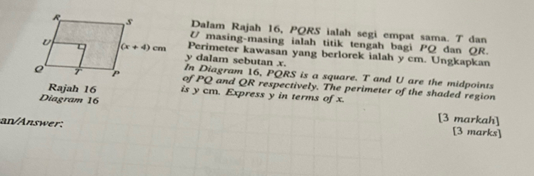 Dalam Rajah 16, PQRS ialah segi empat sama. T dan
U masing-masing ialah titik tengah bagi PQ dan QR.
Perimeter kawasan yang berlorek ialah y cm. Ungkapkan
y dalam sebutan x.
In Diagram 16, PQRS is a square. T and U are the midpoints
of PQ and QR respectively. The perimeter of the shaded region
Rajah 16 is y cm. Express y in terms of x.
Diagram 16 [3 markah]
an nswer:
[3 marks]