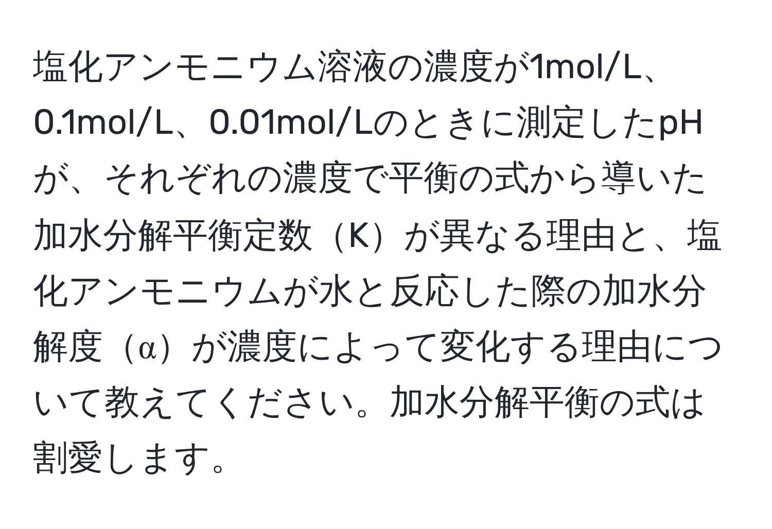 塩化アンモニウム溶液の濃度が1mol/L、0.1mol/L、0.01mol/Lのときに測定したpHが、それぞれの濃度で平衡の式から導いた加水分解平衡定数Kが異なる理由と、塩化アンモニウムが水と反応した際の加水分解度αが濃度によって変化する理由について教えてください。加水分解平衡の式は割愛します。