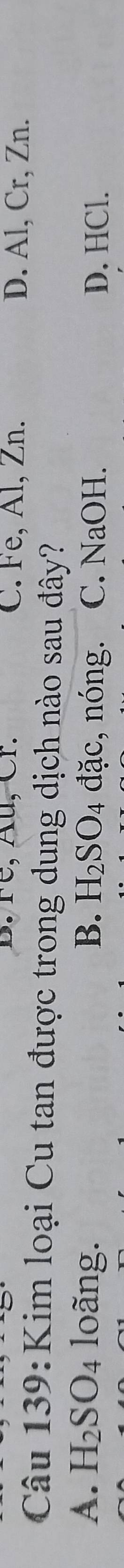 re, Au, Cr. C. Fe, Al, Zn. D. Al, Cr, Zn.
Câu 139:Kim loại Cu tan được trong dung dịch nào sau đây?
A. H_2SO_4 loãng. B. H_2SO_4 đặc, nóng. C. NaOH. D. HCl.