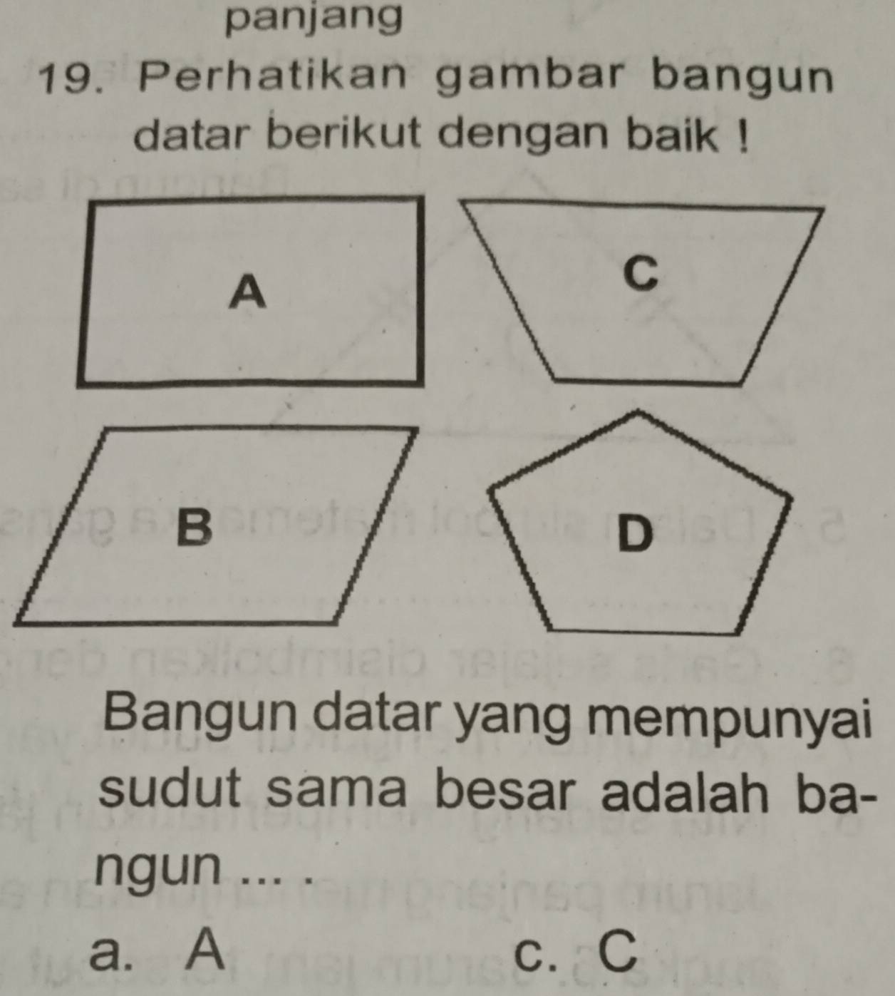 panjang
19. Perhatikan gambar bangun
datar berikut dengan baik !
A
Bangun datar yang mempunyai
sudut sama besar adalah ba-
ngun ... .
a. A c. C